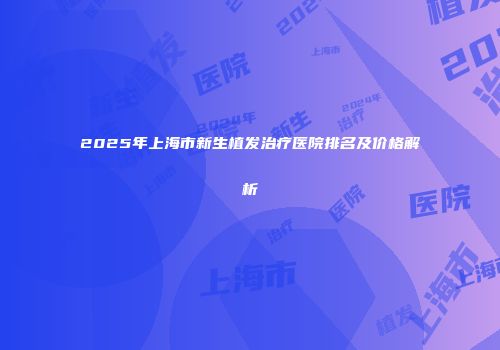 2025年上海市新生植发治疗医院排名及价格解析