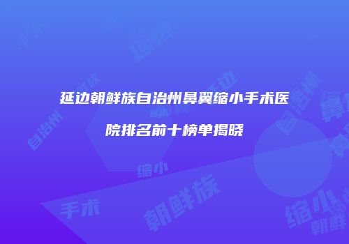 延边朝鲜族自治州鼻翼缩小手术医院排名前十榜单揭晓