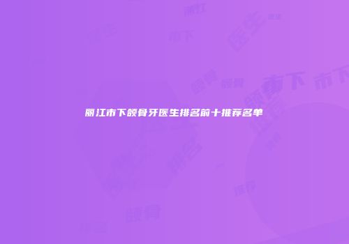 丽江市下颌骨牙医生排名前十推荐名单