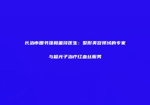 长治市田书强和董琦医生：整形美容领域的专家与超光子治疗红血丝服务