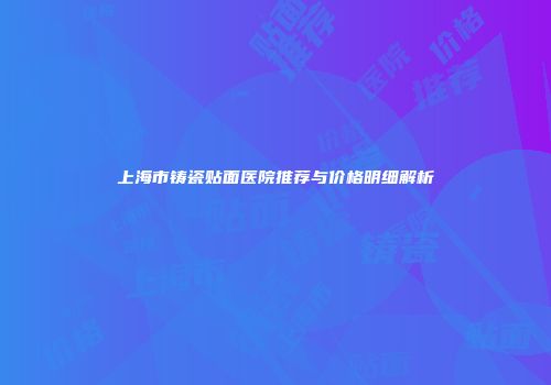 上海市铸瓷贴面医院推荐与价格明细解析