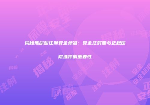 揭秘玻尿酸注射安全标准：安全注射量与正规医院选择的重要性