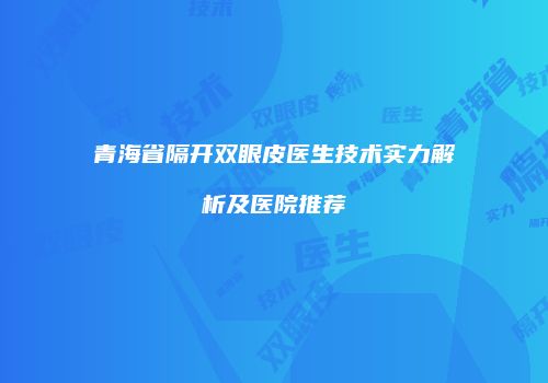 青海省隔开双眼皮医生技术实力解析及医院推荐