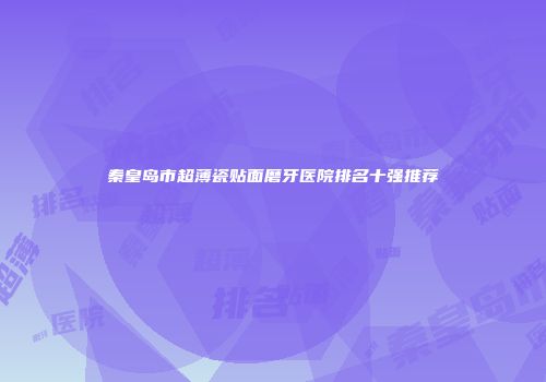 秦皇岛市超薄瓷贴面磨牙医院排名十强推荐