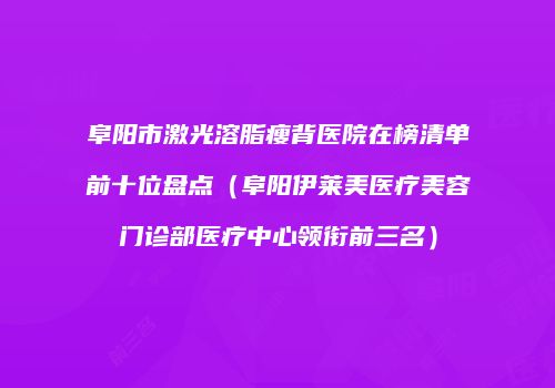 阜阳市激光溶脂瘦背医院在榜清单前十位盘点（阜阳伊莱美医疗美容门诊部医疗中心领衔前三名）