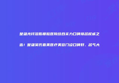 楚雄光钎溶脂瘦脸医院综合实力口碑排名权威之选！楚雄吴氏嘉美医疗美容门诊口碑好、名气大