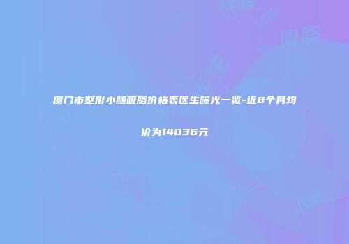 厦门市整形小腿吸脂价格表医生曝光一览-近8个月均价为14036元