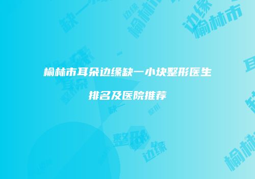 榆林市耳朵边缘缺一小块整形医生排名及医院推荐