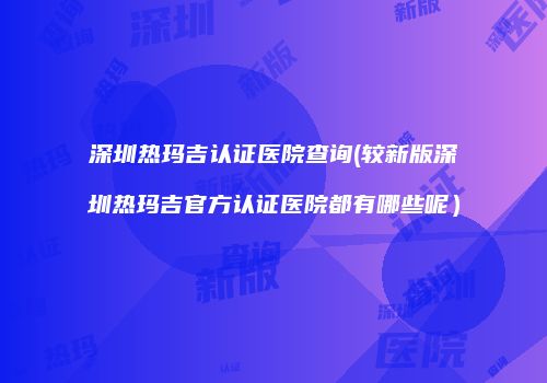 深圳热玛吉认证医院查询(较新版深圳热玛吉官方认证医院都有哪些呢）