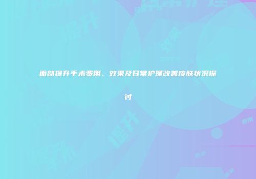 面部提升手术费用、效果及日常护理改善皮肤状况探讨