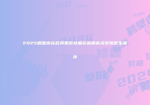 2025鹤壁市综合鼻整形修复价格解析及医院医生推荐
