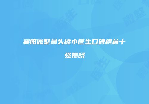 襄阳微整鼻头缩小医生口碑榜前十强揭晓