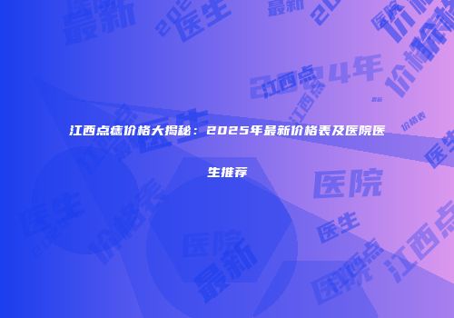 江西点痣价格大揭秘：2025年最新价格表及医院医生推荐