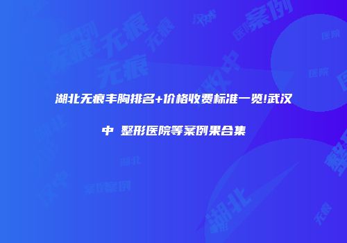 湖北无痕丰胸排名+价格收费标准一览!武汉中墺整形医院等案例果合集