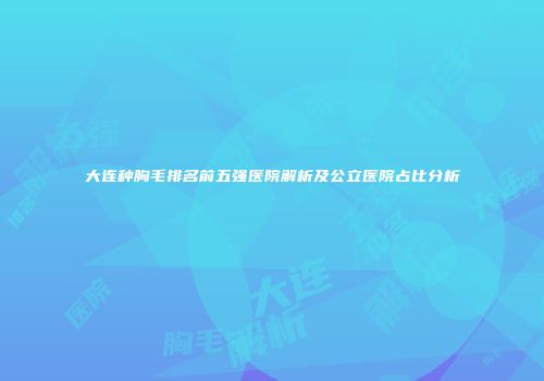 大连种胸毛排名前五强医院解析及公立医院占比分析