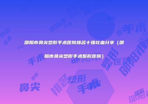 邵阳市鼻尖塑形手术医院排名十强吐血分享（邵阳市鼻尖塑形手术整形医院）