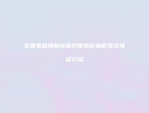 全国果酸焕肤祛痘印医院价格概览及排名介绍