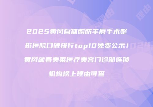 2025黄冈自体脂肪丰唇手术整形医院口碑排行top10免费公示！黄冈蕲春美莱医疗美容门诊部连锁机构榜上理由可查