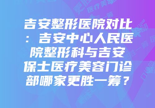 吉安整形医院对比：吉安中心人民医院整形科与吉安保士医疗美容门诊部哪家更胜一筹？