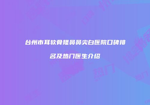 台州市耳软骨隆鼻鼻尖白医院口碑排名及热门医生介绍
