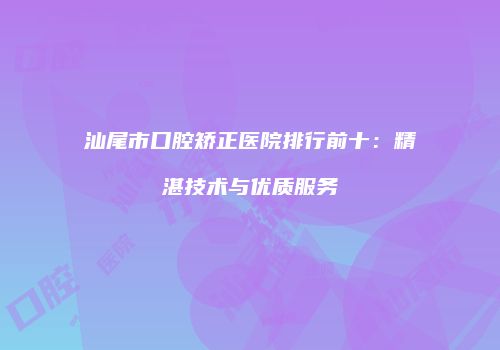 汕尾市口腔矫正医院排行前十：精湛技术与优质服务