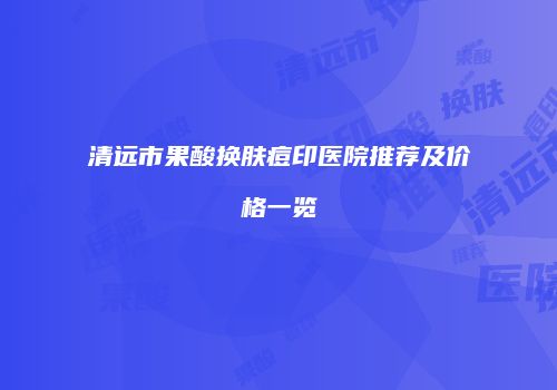 清远市果酸换肤痘印医院推荐及价格一览