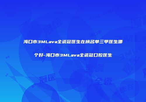 海口市3MLava全瓷冠医生在榜名单三甲医生哪个好-海口市3MLava全瓷冠口腔医生