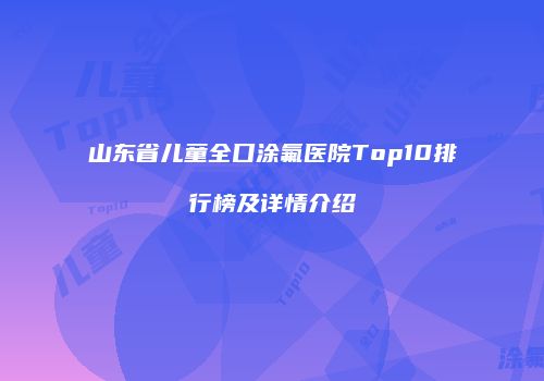 山东省儿童全口涂氟医院Top10排行榜及详情介绍