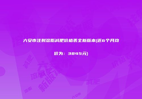 六安市注射溶脂减肥价格表全新版本(近6个月均价为：3845元)