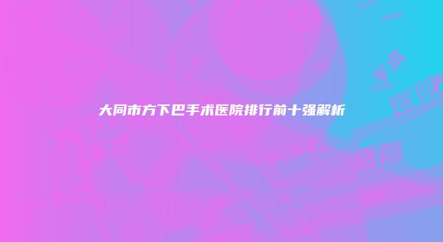 大同市方下巴手术医院排行前十强解析