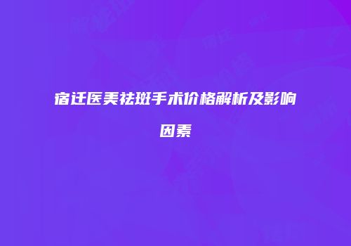 宿迁医美祛斑手术价格解析及影响因素