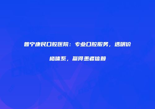 普宁康民口腔医院：专业口腔服务，透明价格体系，赢得患者信赖