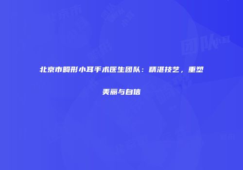 北京市畸形小耳手术医生团队：精湛技艺，重塑美丽与自信