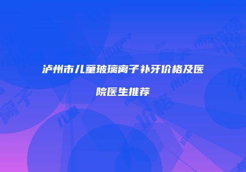 泸州市儿童玻璃离子补牙价格及医院医生推荐