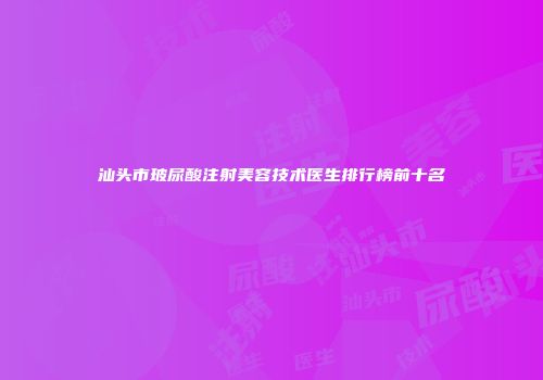 汕头市玻尿酸注射美容技术医生排行榜前十名
