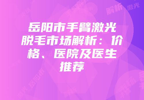 岳阳市手臂激光脱毛市场解析：价格、医院及医生推荐