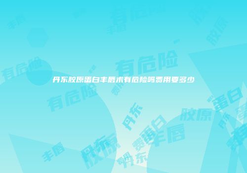 丹东胶原蛋白丰唇术有危险吗费用要多少