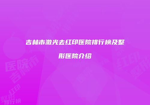吉林市激光去红印医院排行榜及整形医院介绍