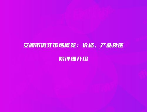 安顺市假牙市场概览：价格、产品及医院详细介绍