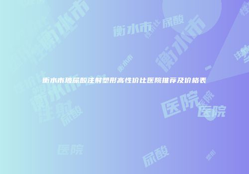 衡水市玻尿酸注射塑形高性价比医院推荐及价格表