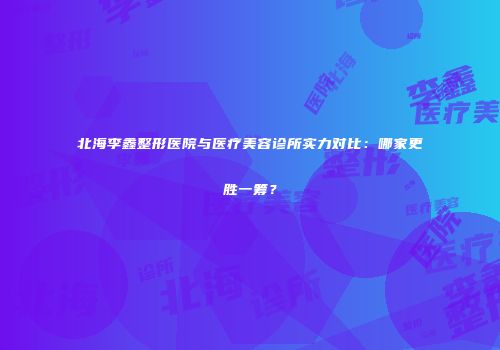 北海李鑫整形医院与医疗美容诊所实力对比：哪家更胜一筹？