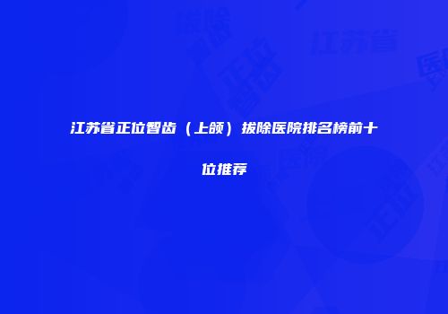 江苏省正位智齿（上颌）拔除医院排名榜前十位推荐