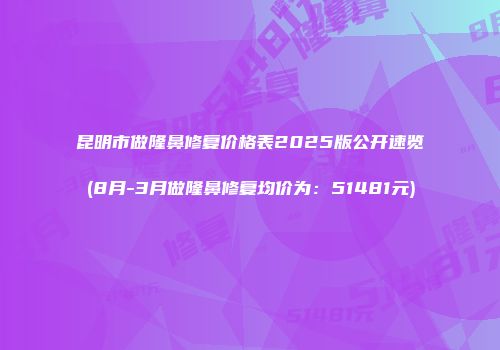 昆明市做隆鼻修复价格表2025版公开速览(8月-3月做隆鼻修复均价为：51481元)