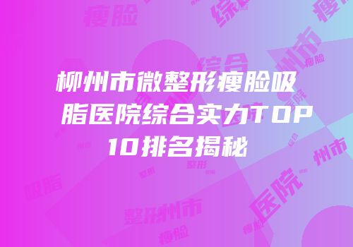 柳州市微整形瘦脸吸脂医院综合实力TOP10排名揭秘
