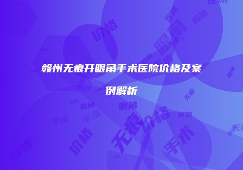 赣州无痕开眼角手术医院价格及案例解析