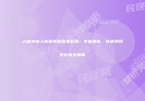 六盘水市人民医院整形美容科：专业团队、特色项目及价格全解析