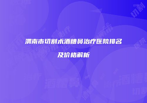 渭南市切割术酒糟鼻治疗医院排名及价格解析