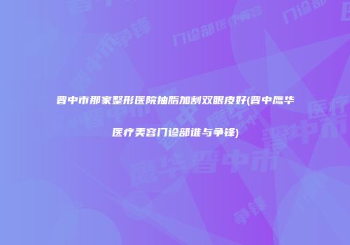 晋中市那家整形医院抽脂加割双眼皮好(晋中鹰华医疗美容门诊部谁与争锋)