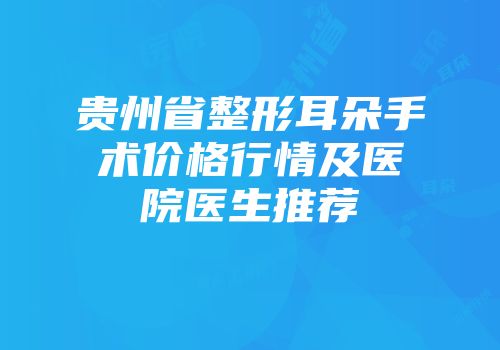 贵州省整形耳朵手术价格行情及医院医生推荐