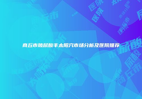 商丘市玻尿酸丰太阳穴市场分析及医院推荐